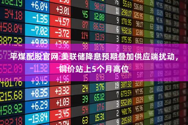 平煤配股官网 美联储降息预期叠加供应端扰动，铜价站上5个月高位