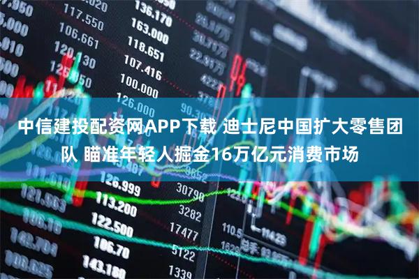 中信建投配资网APP下载 迪士尼中国扩大零售团队 瞄准年轻人掘金16万亿元消费市场