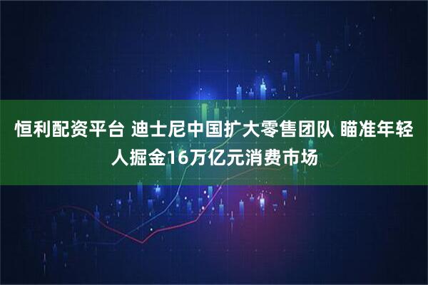恒利配资平台 迪士尼中国扩大零售团队 瞄准年轻人掘金16万亿元消费市场