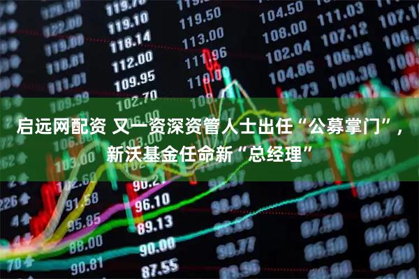 启远网配资 又一资深资管人士出任“公募掌门”，新沃基金任命新“总经理”