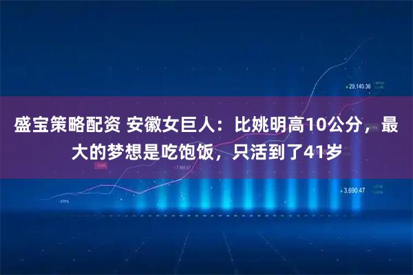盛宝策略配资 安徽女巨人：比姚明高10公分，最大的梦想是吃饱饭，只活到了41岁