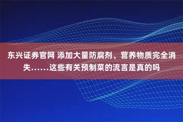 东兴证券官网 添加大量防腐剂、营养物质完全消失……这些有关预制菜的流言是真的吗