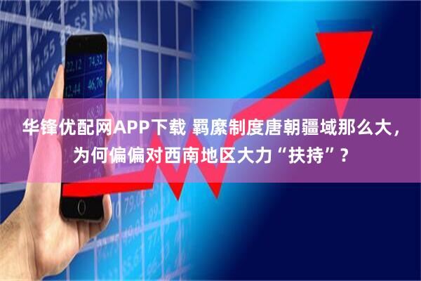 华锋优配网APP下载 羁縻制度唐朝疆域那么大，为何偏偏对西南地区大力“扶持”？