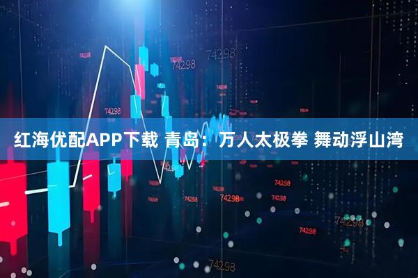 红海优配APP下载 青岛：万人太极拳 舞动浮山湾