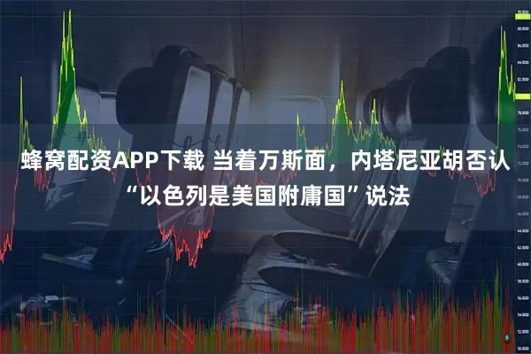 蜂窝配资APP下载 当着万斯面，内塔尼亚胡否认“以色列是美国附庸国”说法