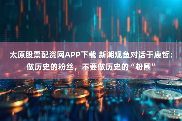 太原股票配资网APP下载 新潮观鱼对话于赓哲：做历史的粉丝，不要做历史的“粉圈”