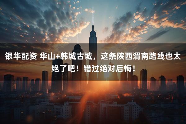 银华配资 华山+韩城古城，这条陕西渭南路线也太绝了吧！错过绝对后悔！