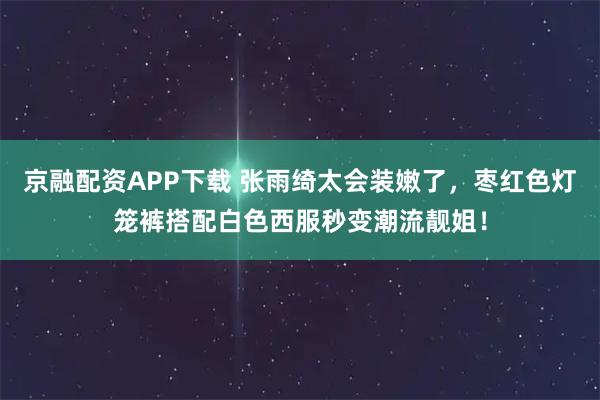 京融配资APP下载 张雨绮太会装嫩了，枣红色灯笼裤搭配白色西服秒变潮流靓姐！