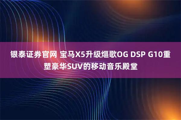 银泰证券官网 宝马X5升级熰歌OG DSP G10重塑豪华SUV的移动音乐殿堂