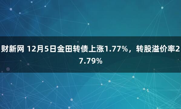 财新网 12月5日金田转债上涨1.77%，转股溢价率27.79%