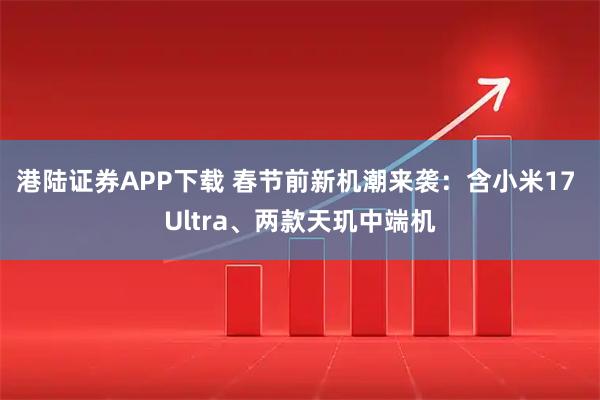港陆证券APP下载 春节前新机潮来袭：含小米17 Ultra、两款天玑中端机