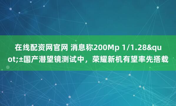 在线配资网官网 消息称200Mp 1/1.28"±国产潜望镜测试中，荣耀新机有望率先搭载