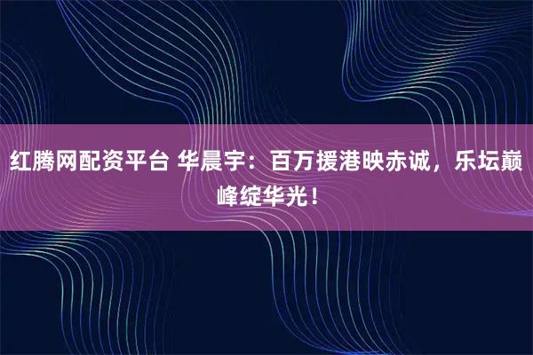 红腾网配资平台 华晨宇：百万援港映赤诚，乐坛巅峰绽华光！