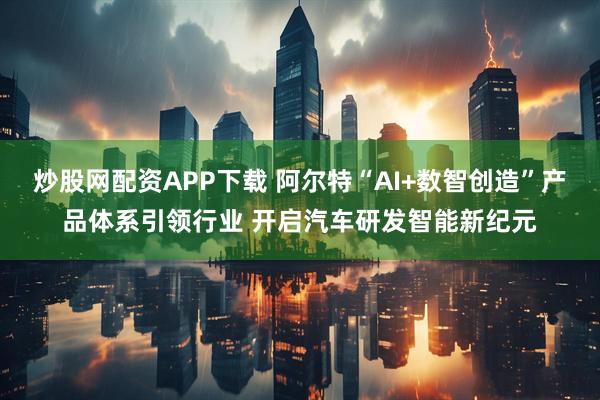 炒股网配资APP下载 阿尔特“AI+数智创造”产品体系引领行业 开启汽车研发智能新纪元