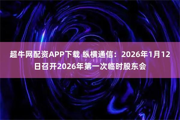 超牛网配资APP下载 纵横通信：2026年1月12日召开2026年第一次临时股东会