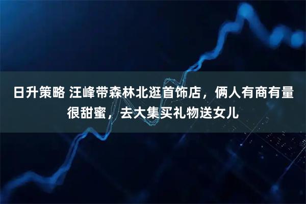 日升策略 汪峰带森林北逛首饰店，俩人有商有量很甜蜜，去大集买礼物送女儿