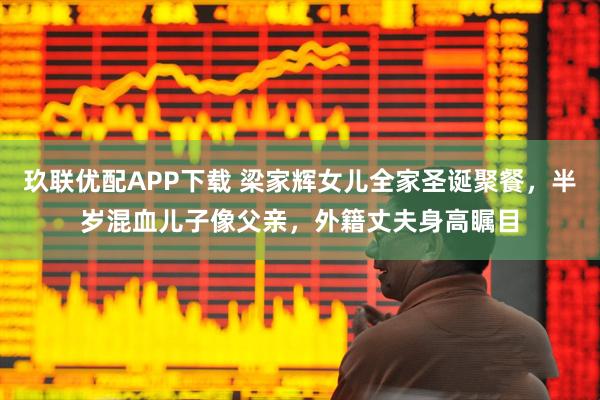 玖联优配APP下载 梁家辉女儿全家圣诞聚餐，半岁混血儿子像父亲，外籍丈夫身高瞩目