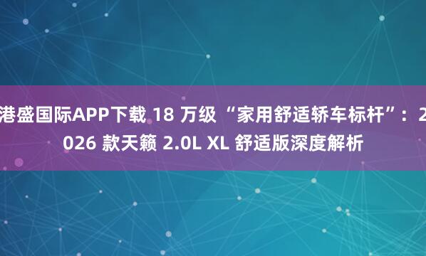 港盛国际APP下载 18 万级 “家用舒适轿车标杆”：2026 款天籁 2.0L XL 舒适版深度解析