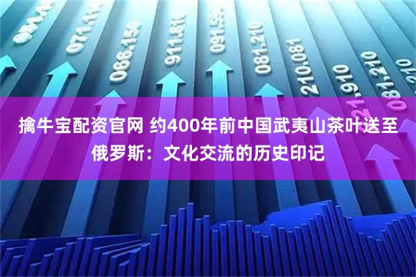 擒牛宝配资官网 约400年前中国武夷山茶叶送至俄罗斯：文化交流的历史印记