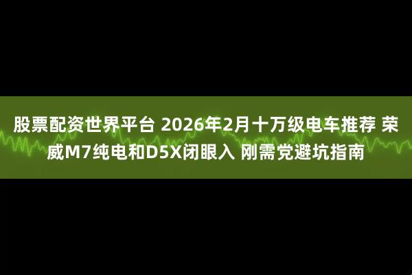 股票配资世界平台 2026年2月十万级电车推荐 荣威M7纯电和D5X闭眼入 刚需党避坑指南