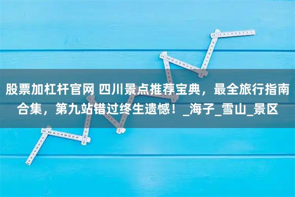 股票加杠杆官网 四川景点推荐宝典，最全旅行指南合集，第九站错过终生遗憾！_海子_雪山_景区