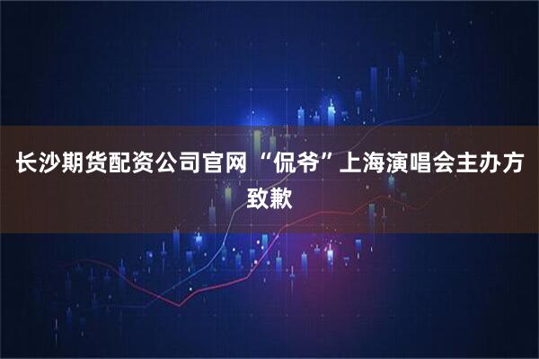 长沙期货配资公司官网 “侃爷”上海演唱会主办方致歉