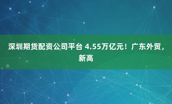 深圳期货配资公司平台 4.55万亿元！广东外贸，新高