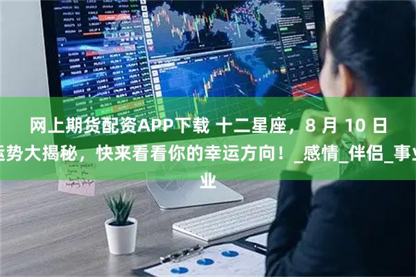 网上期货配资APP下载 十二星座，8 月 10 日运势大揭秘，快来看看你的幸运方向！_感情_伴侣_事业