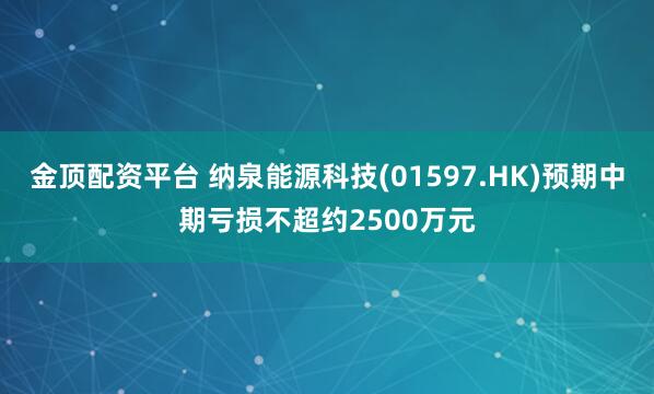 金顶配资平台 纳泉能源科技(01597.HK)预期中期亏损不超约2500万元