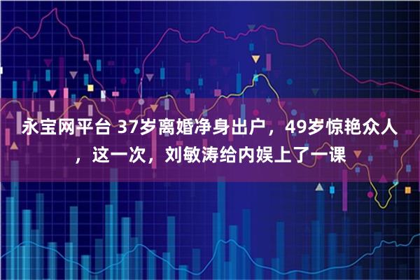 永宝网平台 37岁离婚净身出户，49岁惊艳众人，这一次，刘敏涛给内娱上了一课