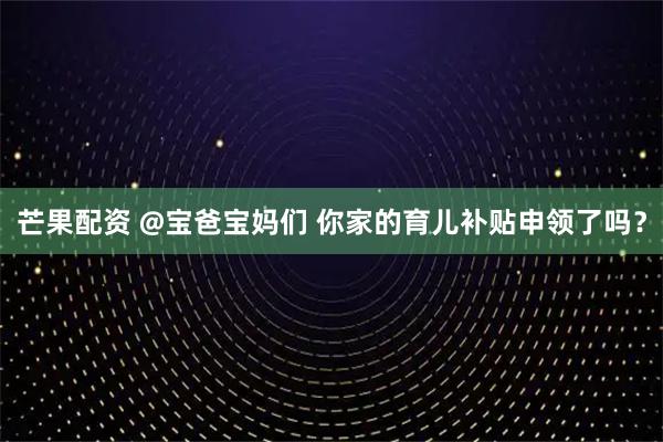 芒果配资 @宝爸宝妈们 你家的育儿补贴申领了吗？