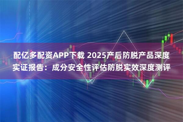 配亿多配资APP下载 2025产后防脱产品深度实证报告：成分安全性评估防脱实效深度测评
