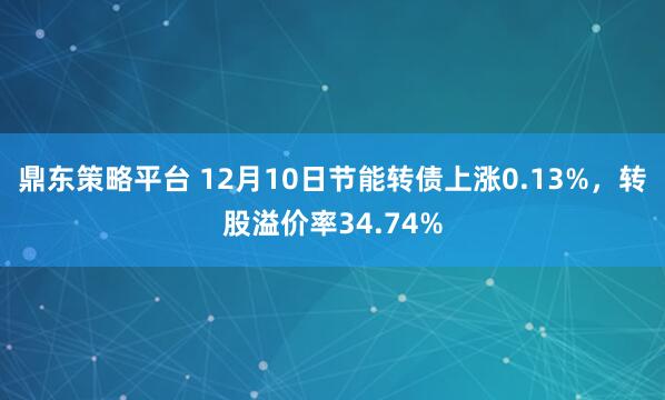鼎东策略平台 12月10日节能转债上涨0.13%，转股溢价率34.74%
