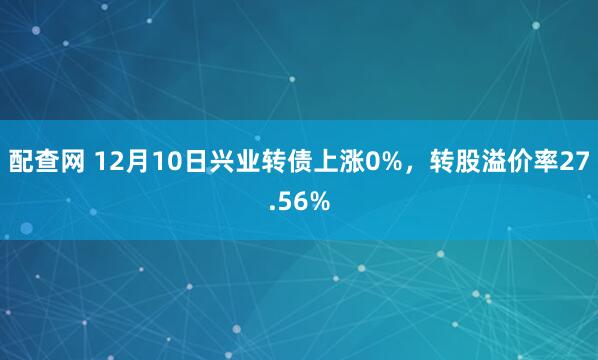 配查网 12月10日兴业转债上涨0%，转股溢价率27.56%